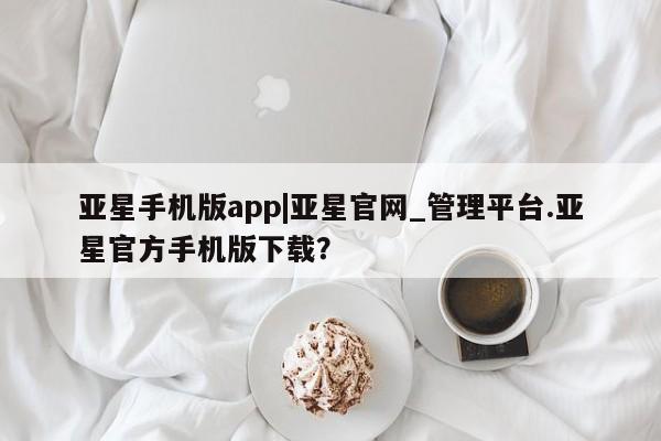 亚星手机版app 亚星_官网亚星手机版app|亚星官网_管理平台.亚星官方手机版下载？