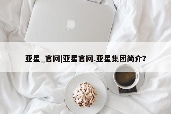 亚星手机版app 亚星_官网亚星_官网|亚星官网.亚星集团简介？