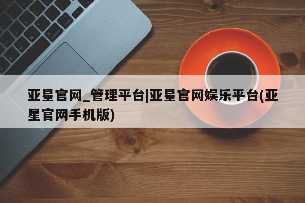 亚星手机版app 亚星_官网亚星官网_管理平台|亚星官网娱乐平台(亚星官网手机版)
