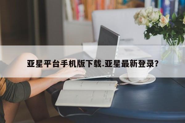 亚星手机版app 亚星_官网亚星平台手机版下载.亚星最新登录？