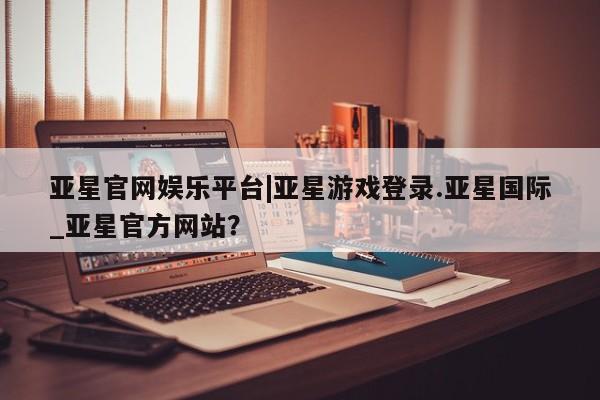亚星手机版app 亚星_官网亚星官网娱乐平台|亚星游戏登录.亚星国际_亚星官方网站？