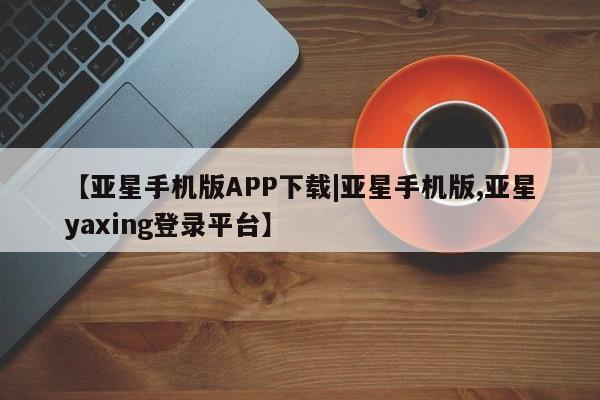 亚星手机版app 亚星_官网【亚星手机版APP下载|亚星手机版,亚星yaxing登录平台】