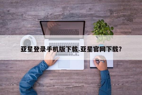 亚星手机版app 亚星_官网亚星登录手机版下载.亚星官网下载？