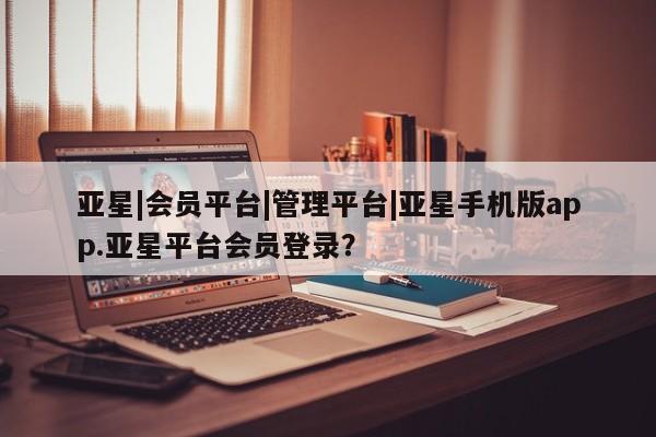 亚星手机版app 亚星_官网亚星|会员平台|管理平台|亚星手机版app.亚星平台会员登录？