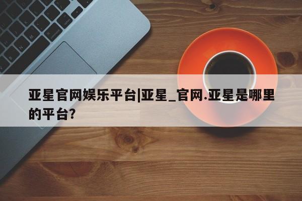 亚星手机版app 亚星_官网亚星官网娱乐平台|亚星_官网.亚星是哪里的平台？