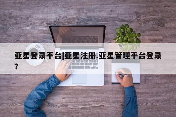 亚星手机版app 亚星_官网亚星登录平台|亚星注册.亚星管理平台登录？