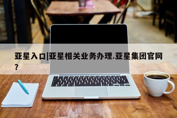 亚星手机版app 亚星_官网亚星入口|亚星相关业务办理.亚星集团官网？