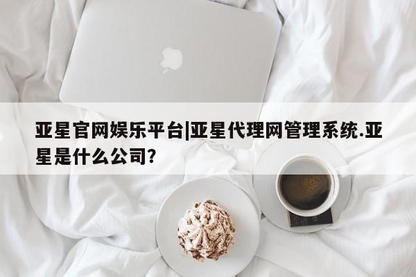 亚星手机版app 亚星_官网亚星官网娱乐平台|亚星代理网管理系统.亚星是什么公司？