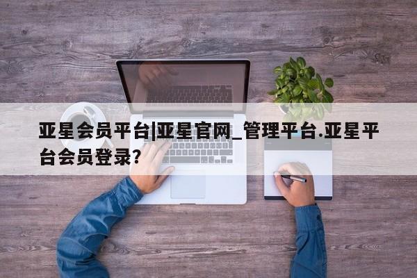 亚星手机版app 亚星_官网亚星会员平台|亚星官网_管理平台.亚星平台会员登录？