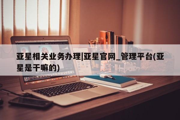 亚星手机版app 亚星_官网亚星相关业务办理|亚星官网_管理平台(亚星是干嘛的)