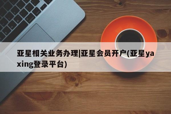 亚星手机版app 亚星_官网亚星相关业务办理|亚星会员开户(亚星yaxing登录平台)