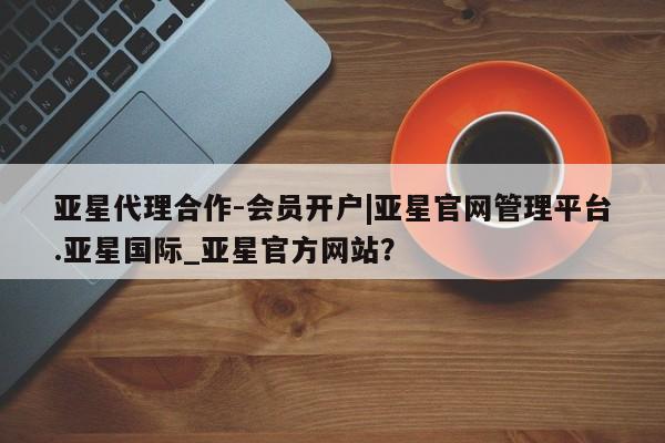 亚星手机版app 亚星_官网亚星代理合作-会员开户|亚星官网管理平台.亚星国际_亚星官方网站？