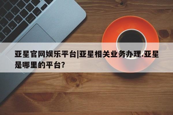 亚星手机版app 亚星_官网亚星官网娱乐平台|亚星相关业务办理.亚星是哪里的平台？