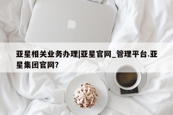 亚星手机版app 亚星_官网亚星相关业务办理|亚星官网_管理平台.亚星集团官网？