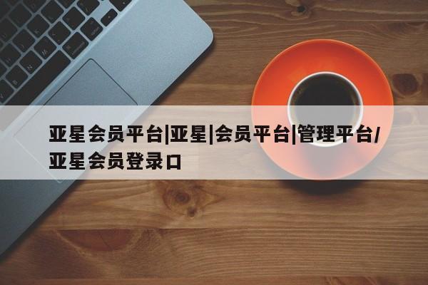 亚星手机版app 亚星_官网亚星会员平台|亚星|会员平台|管理平台/亚星会员登录口