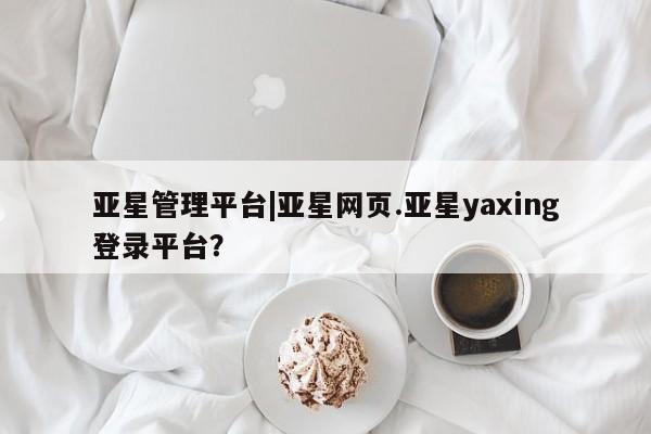 亚星手机版app 亚星_官网亚星管理平台|亚星网页.亚星yaxing登录平台？