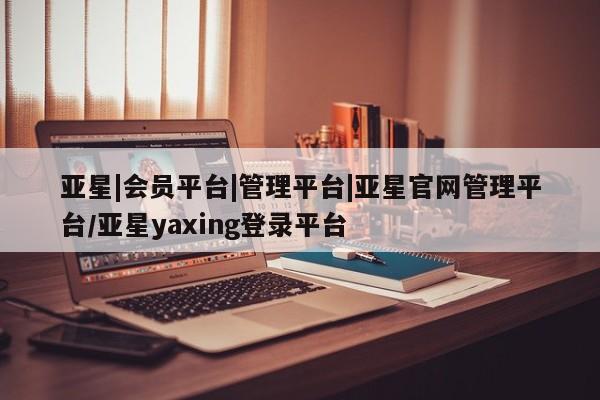 亚星手机版app 亚星_官网亚星|会员平台|管理平台|亚星官网管理平台/亚星yaxing登录平台