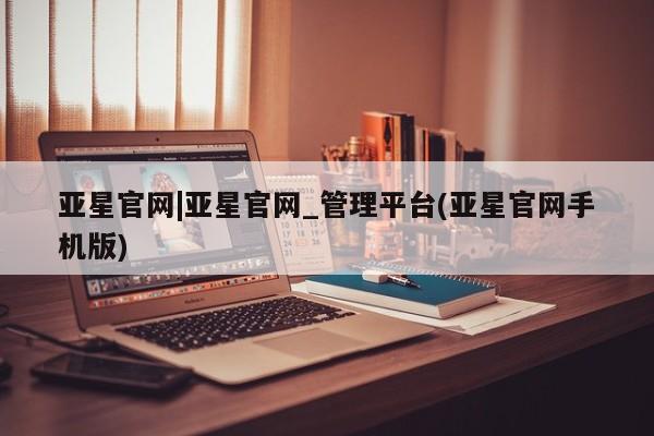 亚星手机版app 亚星_官网亚星官网|亚星官网_管理平台(亚星官网手机版)