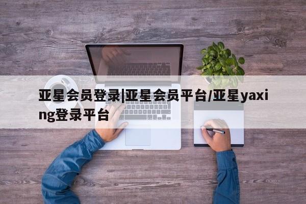 亚星手机版app 亚星_官网亚星会员登录|亚星会员平台/亚星yaxing登录平台