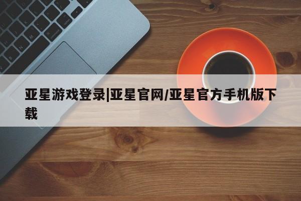 亚星手机版app 亚星_官网亚星游戏登录|亚星官网/亚星官方手机版下载