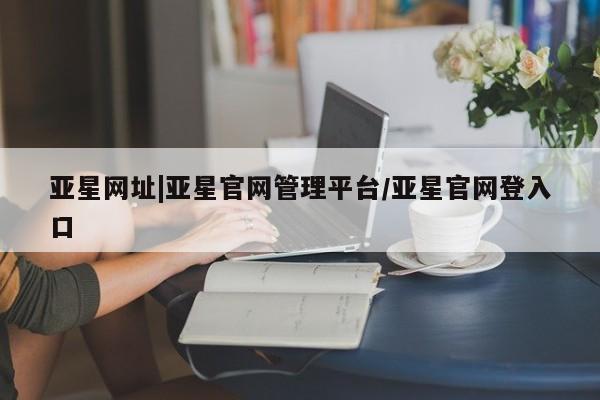 亚星手机版app 亚星_官网亚星网址|亚星官网管理平台/亚星官网登入口